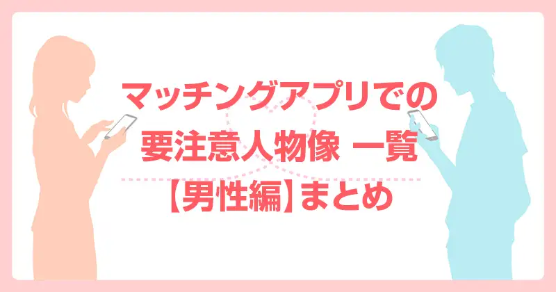 マッチングアプリでの要注意人物像 一覧【男性編】まとめ