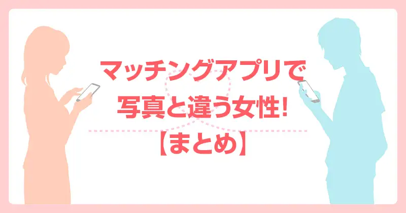 マッチングアプリで写真と違う女性！【まとめ】
