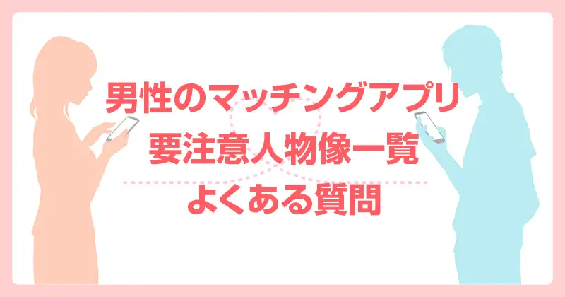 男性のマッチングアプリ要注意人物像一覧｜よくある質問